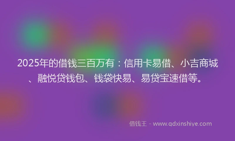 2025年的借钱三百万有：信用卡易借、小吉商城、融悦贷钱包、钱袋快易、易贷宝速借等。