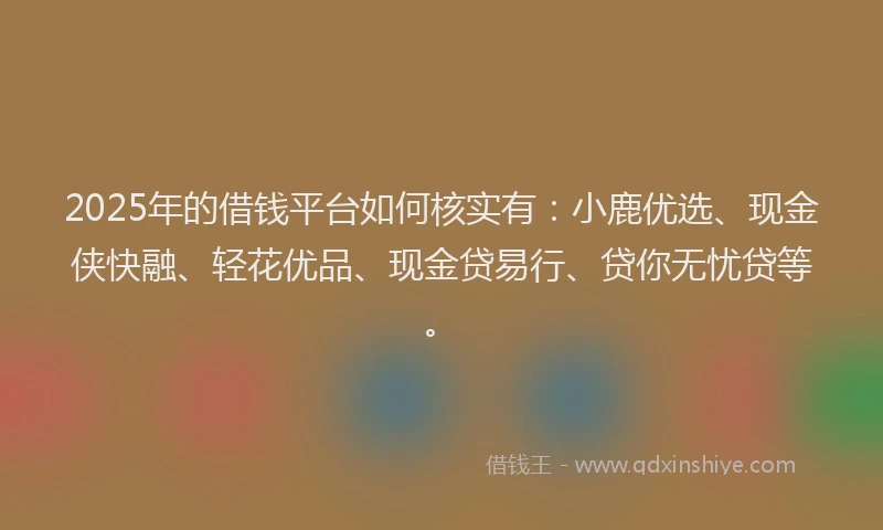 2025年的借钱平台如何核实有：小鹿优选、现金侠快融、轻花优品、现金贷易行、贷你无忧贷等。