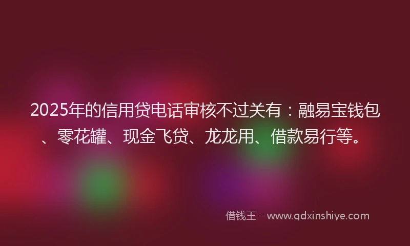 2025年的信用贷电话审核不过关有：融易宝钱包、零花罐、现金飞贷、龙龙用、借款易行等。