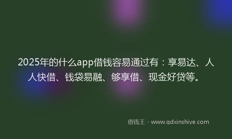 2025年的什么app借钱容易通过有：享易达、人人快借、钱袋易融、够享借、现金好贷等。