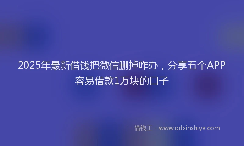 2025年最新借钱把微信删掉咋办，分享五个APP容易借款1万块的口子