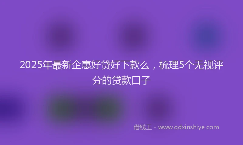 2025年最新企惠好贷好下款么，梳理5个无视评分的贷款口子