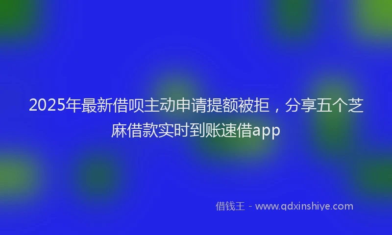 2025年最新借呗主动申请提额被拒，分享五个芝麻借款实时到账速借app