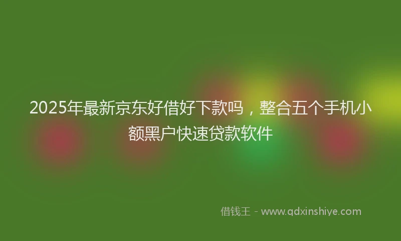 2025年最新京东好借好下款吗，整合五个手机小额黑户快速贷款软件