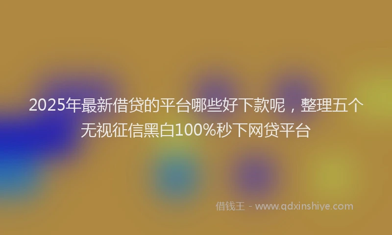 2025年最新借贷的平台哪些好下款呢，整理五个无视征信黑白100%秒下网贷平台