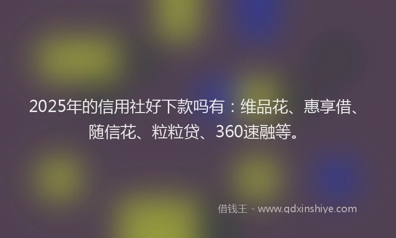 2025年的信用社好下款吗有：维品花、惠享借、随信花、粒粒贷、360速融等。
