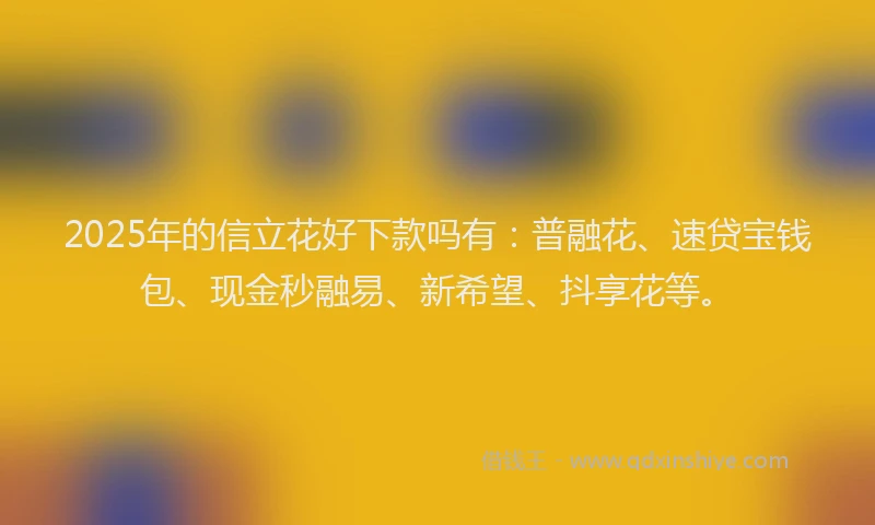 2025年的信立花好下款吗有：普融花、速贷宝钱包、现金秒融易、新希望、抖享花等。