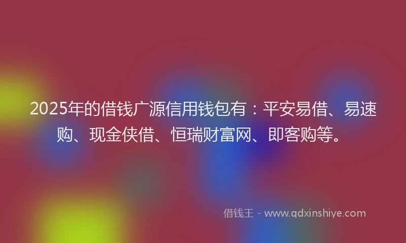2025年的借钱广源信用钱包有：平安易借、易速购、现金侠借、恒瑞财富网、即客购等。