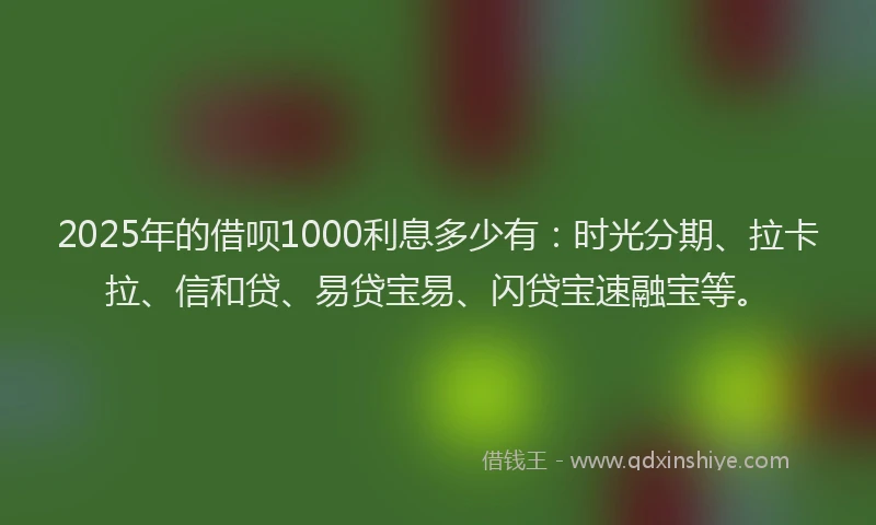 2025年的借呗1000利息多少有：时光分期、拉卡拉、信和贷、易贷宝易、闪贷宝速融宝等。