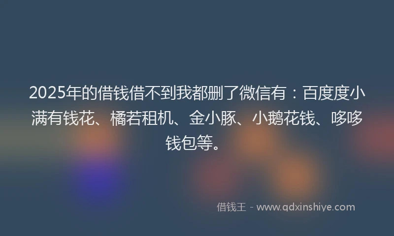 2025年的借钱借不到我都删了微信有：百度度小满有钱花、橘若租机、金小豚、小鹅花钱、哆哆钱包等。