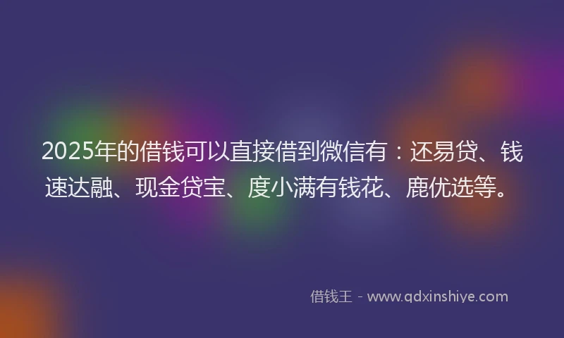 2025年的借钱可以直接借到微信有：还易贷、钱速达融、现金贷宝、度小满有钱花、鹿优选等。