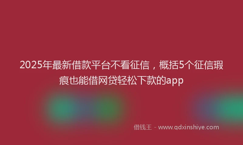 2025年最新借款平台不看征信，概括5个征信瑕疵也能借网贷轻松下款的app