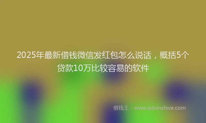 2025年最新借钱微信发红包怎么说话，概括5个贷款10万比较容易的软件
