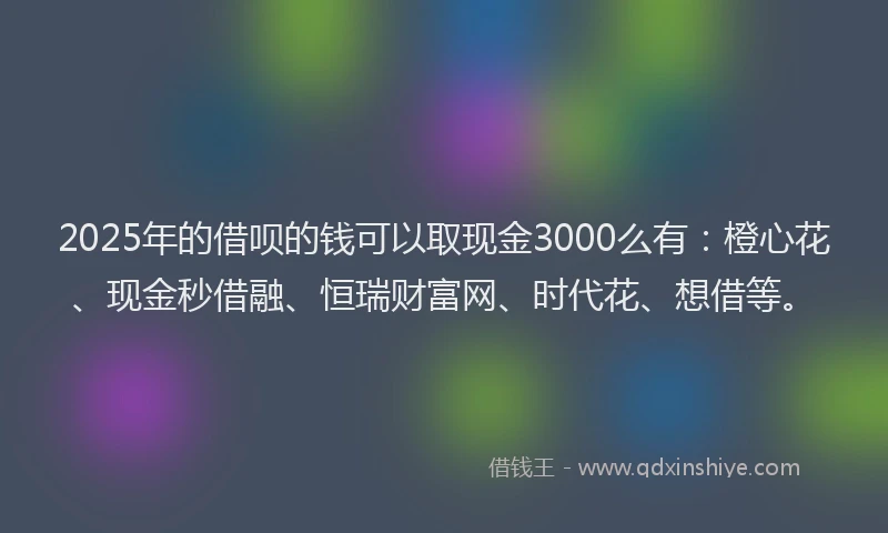 2025年的借呗的钱可以取现金3000么有：橙心花、现金秒借融、恒瑞财富网、时代花、想借等。