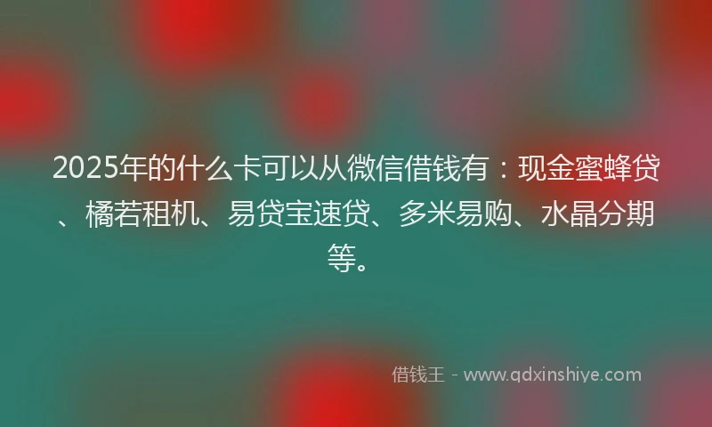 2025年的什么卡可以从微信借钱有：现金蜜蜂贷、橘若租机、易贷宝速贷、多米易购、水晶分期等。
