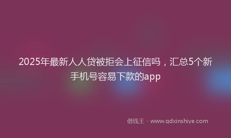 2025年最新人人贷被拒会上征信吗，汇总5个新手机号容易下款的app