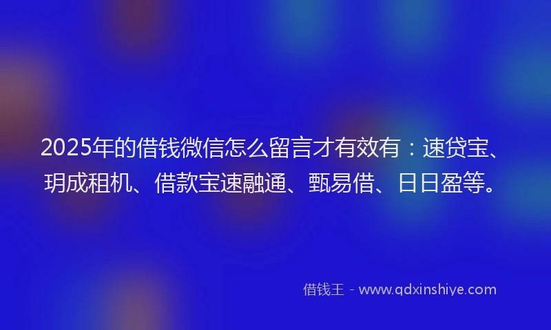 2025年的借钱微信怎么留言才有效有：速贷宝、玥成租机、借款宝速融通、甄易借、日日盈等。