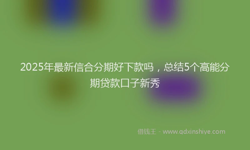 2025年最新信合分期好下款吗，总结5个高能分期贷款口子新秀