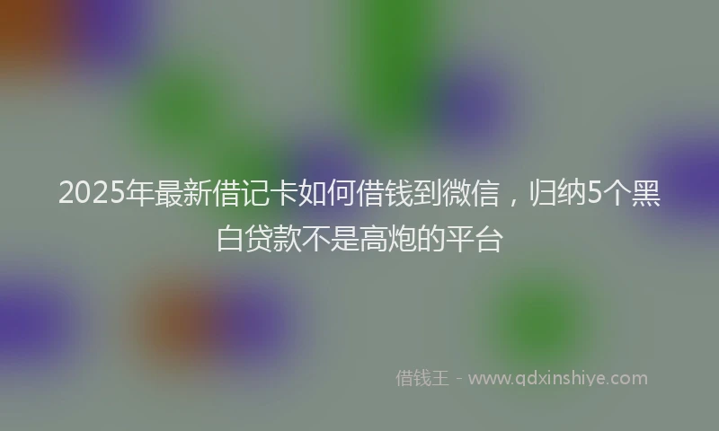 2025年最新借记卡如何借钱到微信，归纳5个黑白贷款不是高炮的平台