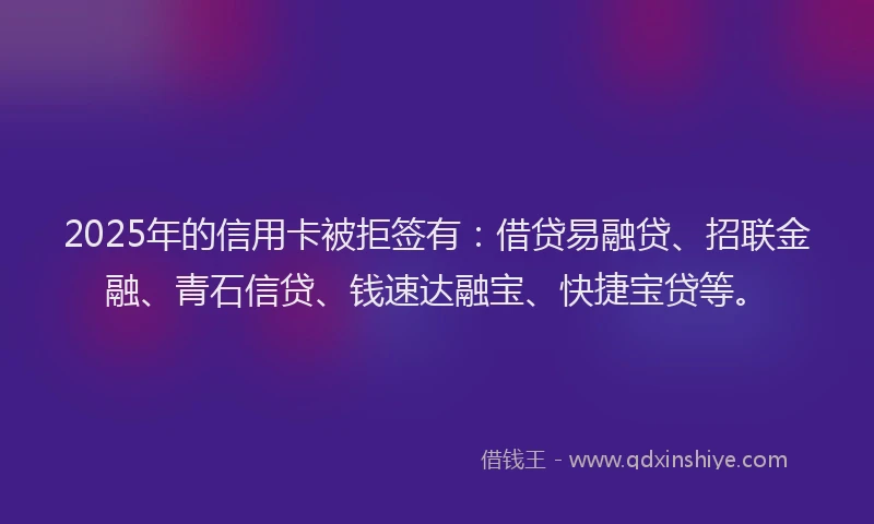2025年的信用卡被拒签有：借贷易融贷、招联金融、青石信贷、钱速达融宝、快捷宝贷等。