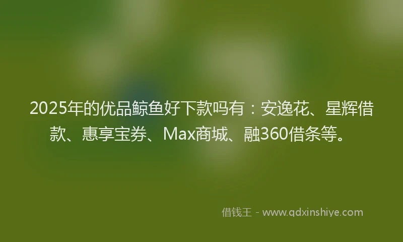 2025年的优品鲸鱼好下款吗有：安逸花、星辉借款、惠享宝券、Max商城、融360借条等。