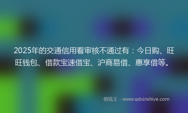 2025年的交通信用看审核不通过有：今日购、旺旺钱包、借款宝速借宝、沪商易借、惠享借等。