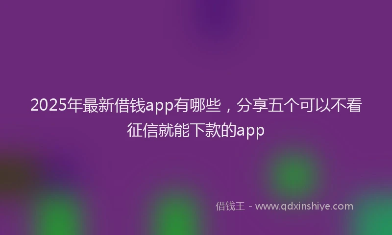 2025年最新借钱app有哪些，分享五个可以不看征信就能下款的app