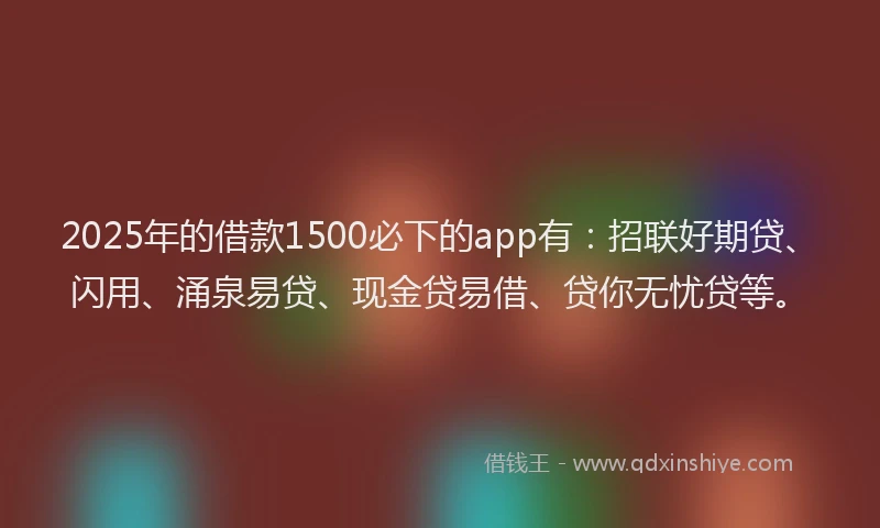 2025年的借款1500必下的app有：招联好期贷、闪用、涌泉易贷、现金贷易借、贷你无忧贷等。
