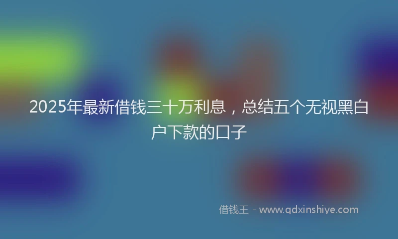 2025年最新借钱三十万利息，总结五个无视黑白户下款的口子