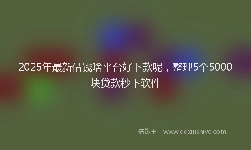 2025年最新借钱啥平台好下款呢，整理5个5000块贷款秒下软件