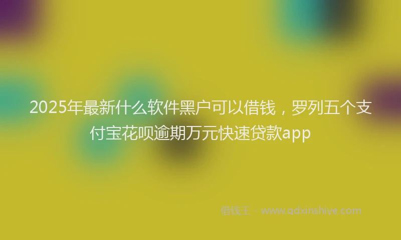 2025年最新什么软件黑户可以借钱，罗列五个支付宝花呗逾期万元快速贷款app