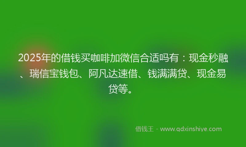 2025年的借钱买咖啡加微信合适吗有：现金秒融、瑞信宝钱包、阿凡达速借、钱满满贷、现金易贷等。