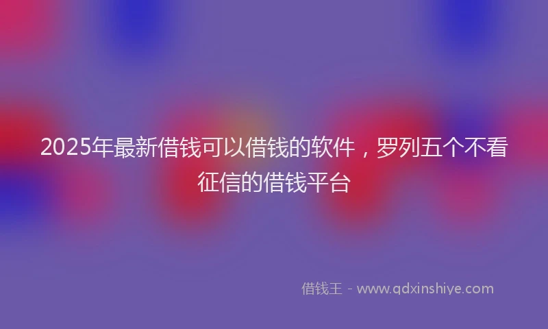 2025年最新借钱可以借钱的软件，罗列五个不看征信的借钱平台