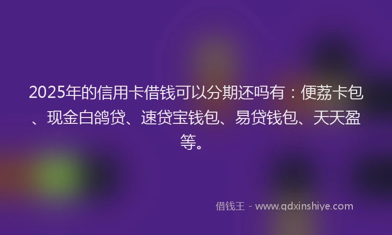 2025年的信用卡借钱可以分期还吗有：便荔卡包、现金白鸽贷、速贷宝钱包、易贷钱包、天天盈等。