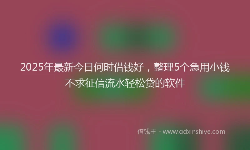 2025年最新今日何时借钱好，整理5个急用小钱不求征信流水轻松贷的软件
