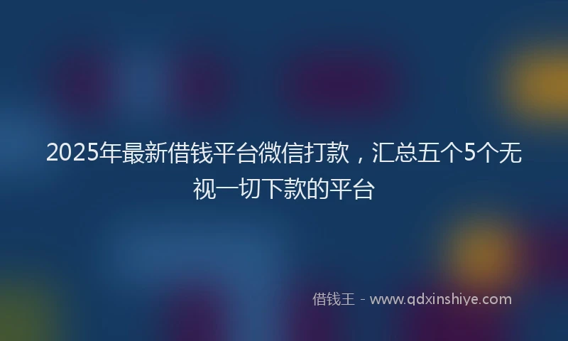 2025年最新借钱平台微信打款，汇总五个5个无视一切下款的平台