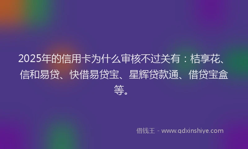 2025年的信用卡为什么审核不过关有：桔享花、信和易贷、快借易贷宝、星辉贷款通、借贷宝盒等。