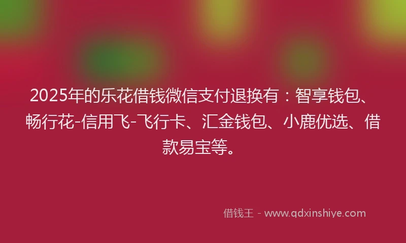 2025年的乐花借钱微信支付退换有：智享钱包、畅行花-信用飞-飞行卡、汇金钱包、小鹿优选、借款易宝等。