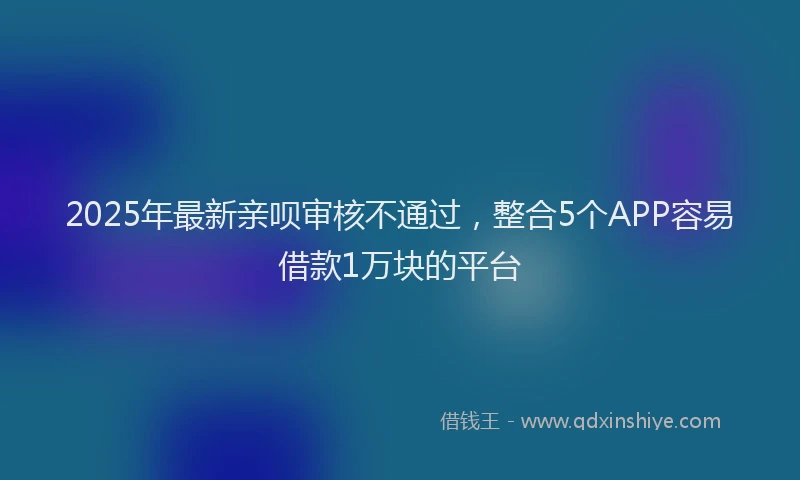 2025年最新亲呗审核不通过，整合5个APP容易借款1万块的平台