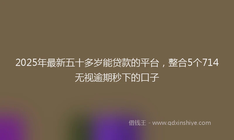 2025年最新五十多岁能贷款的平台，整合5个714无视逾期秒下的口子