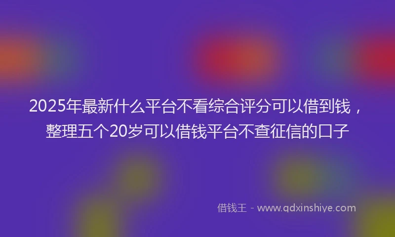 2025年最新什么平台不看综合评分可以借到钱，整理五个20岁可以借钱平台不查征信的口子