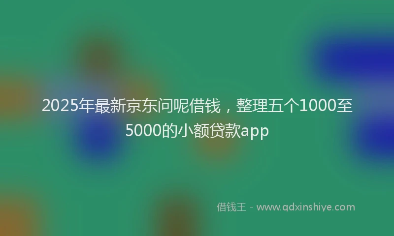 2025年最新京东问呢借钱，整理五个1000至5000的小额贷款app