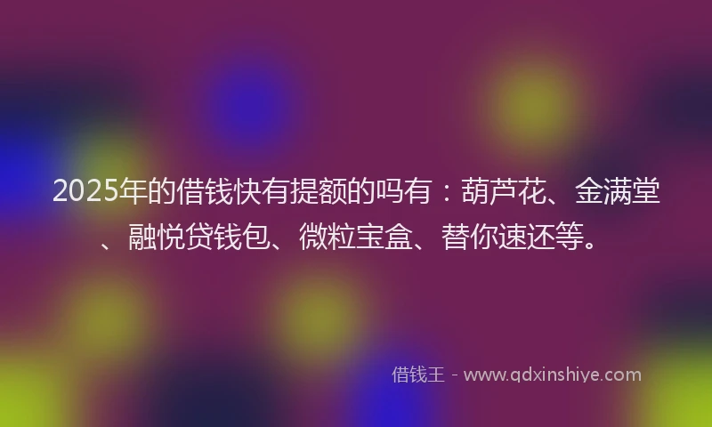 2025年的借钱快有提额的吗有：葫芦花、金满堂、融悦贷钱包、微粒宝盒、替你速还等。