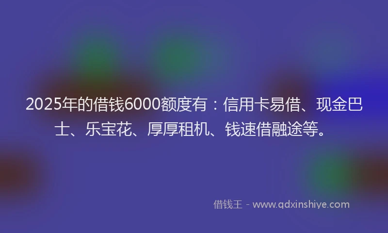 2025年的借钱6000额度有：信用卡易借、现金巴士、乐宝花、厚厚租机、钱速借融途等。