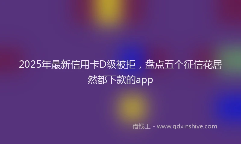2025年最新信用卡D级被拒，盘点五个征信花居然都下款的app