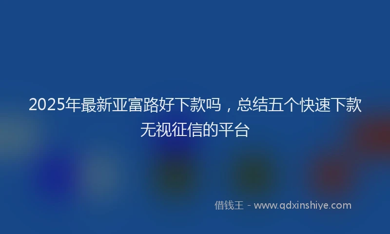 2025年最新亚富路好下款吗，总结五个快速下款无视征信的平台