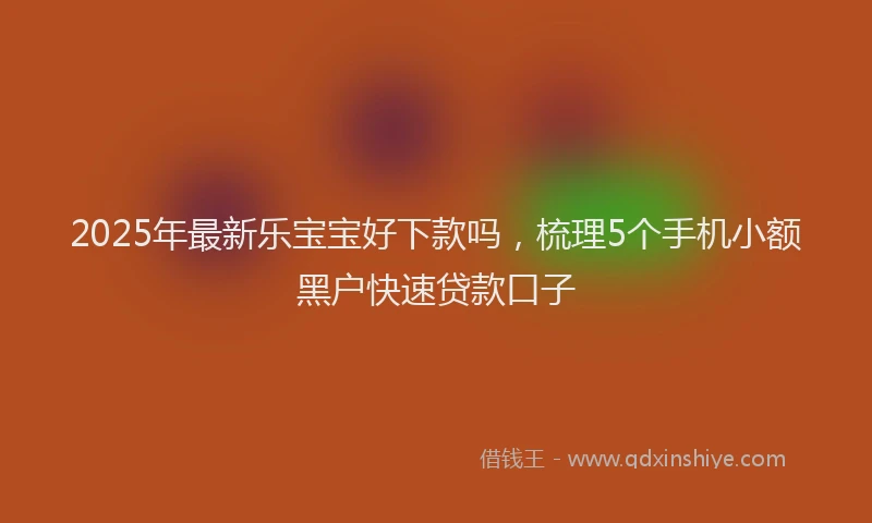 2025年最新乐宝宝好下款吗，梳理5个手机小额黑户快速贷款口子