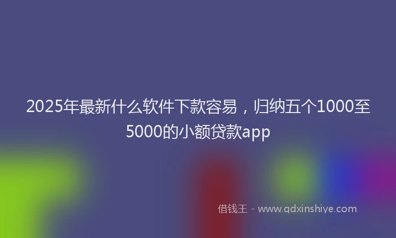 2025年最新什么软件下款容易，归纳五个1000至5000的小额贷款app