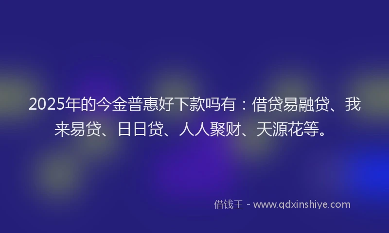 2025年的今金普惠好下款吗有：借贷易融贷、我来易贷、日日贷、人人聚财、天源花等。