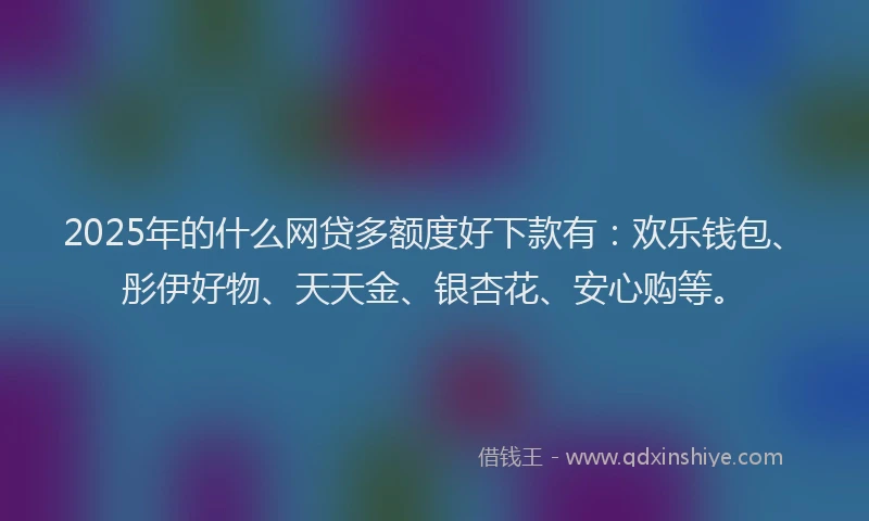 2025年的什么网贷多额度好下款有：欢乐钱包、彤伊好物、天天金、银杏花、安心购等。